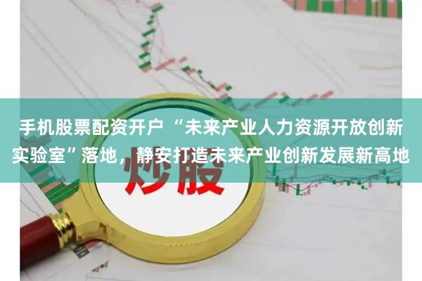 手机股票配资开户 “未来产业人力资源开放创新实验室”落地,静安打造未来产业创新发展新高地