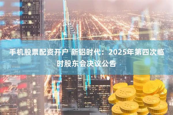 手机股票配资开户 新铝时代：2025年第四次临时股东会决议公告