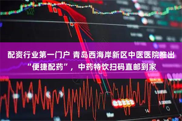 配资行业第一门户 青岛西海岸新区中医医院推出“便捷配药”,中药特饮扫码直邮到家