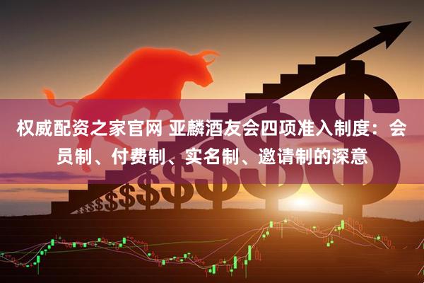 权威配资之家官网 亚麟酒友会四项准入制度：会员制、付费制、实名制、邀请制的深意