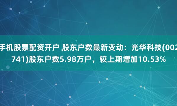 手机股票配资开户 股东户数最新变动：光华科技(002741)股东户数5.98万户，较上期增加10.53%