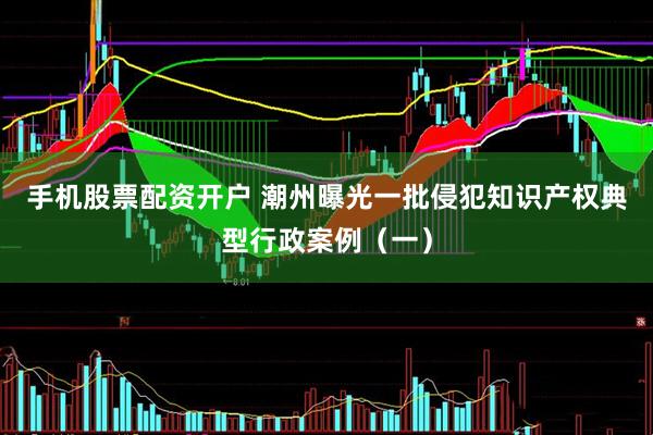 手机股票配资开户 潮州曝光一批侵犯知识产权典型行政案例（一）