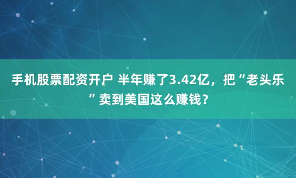手机股票配资开户 半年赚了3.42亿，把“老头乐”卖到美国这么赚钱？
