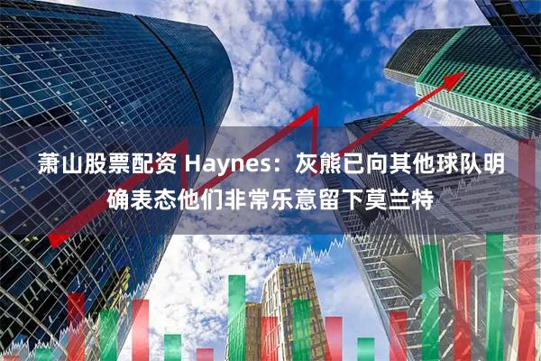 萧山股票配资 Haynes：灰熊已向其他球队明确表态他们非常乐意留下莫兰特