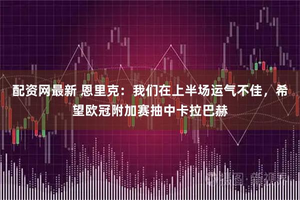 配资网最新 恩里克:我们在上半场运气不佳,希望欧冠附加赛抽中卡拉巴赫