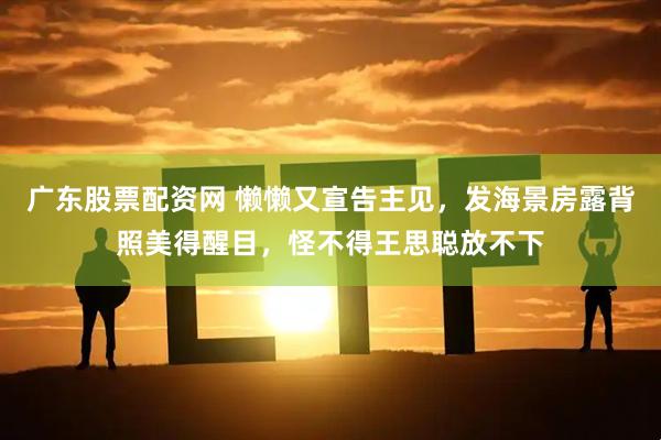 广东股票配资网 懒懒又宣告主见，发海景房露背照美得醒目，怪不得王思聪放不下