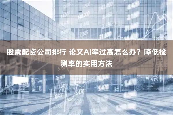 股票配资公司排行 论文AI率过高怎么办？降低检测率的实用方法
