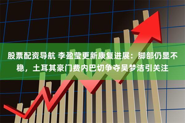 股票配资导航 李盈莹更新康复进展：脚部仍显不稳，土耳其豪门费内巴切争夺吴梦洁引关注