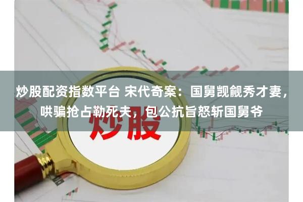 炒股配资指数平台 宋代奇案：国舅觊觎秀才妻，哄骗抢占勒死夫，包公抗旨怒斩国舅爷