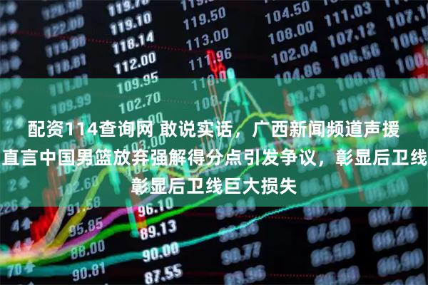 配资114查询网 敢说实话,广西新闻频道声援庞峥麟,直言中国男篮放弃强解得分点引发争议,彰显后卫线巨大损失