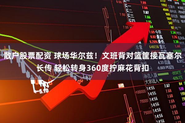 散户股票配资 球场华尔兹！文班背对篮筐接瓦塞尔长传 轻松转身360度拧麻花背扣