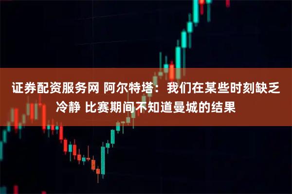 证券配资服务网 阿尔特塔：我们在某些时刻缺乏冷静 比赛期间不知道曼城的结果