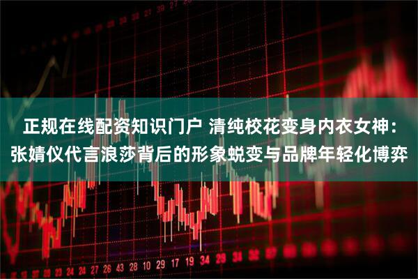 正规在线配资知识门户 清纯校花变身内衣女神:张婧仪代言浪莎背后的形象蜕变与品牌年轻化博弈