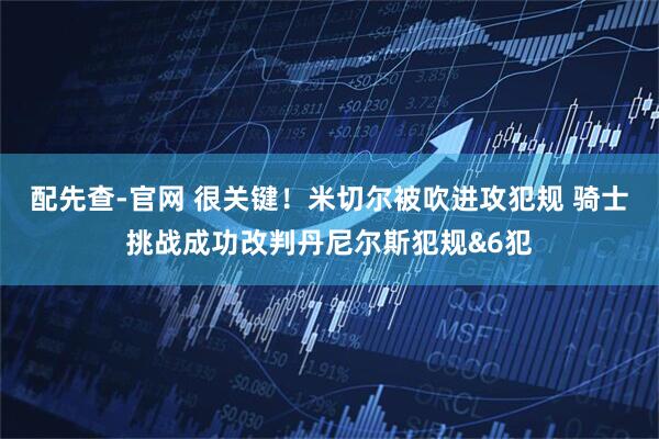 配先查-官网 很关键！米切尔被吹进攻犯规 骑士挑战成功改判丹尼尔斯犯规&6犯