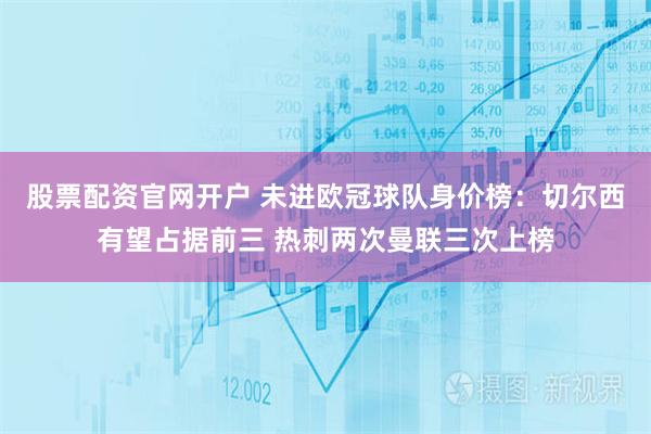 股票配资官网开户 未进欧冠球队身价榜：切尔西有望占据前三 热刺两次曼联三次上榜