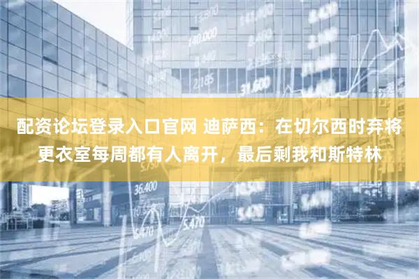 配资论坛登录入口官网 迪萨西：在切尔西时弃将更衣室每周都有人离开，最后剩我和斯特林