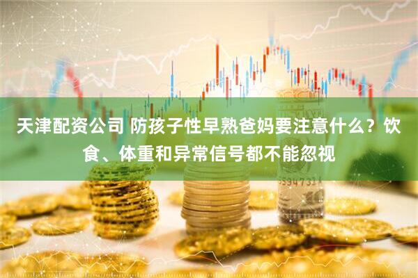 天津配资公司 防孩子性早熟爸妈要注意什么？饮食、体重和异常信号都不能忽视